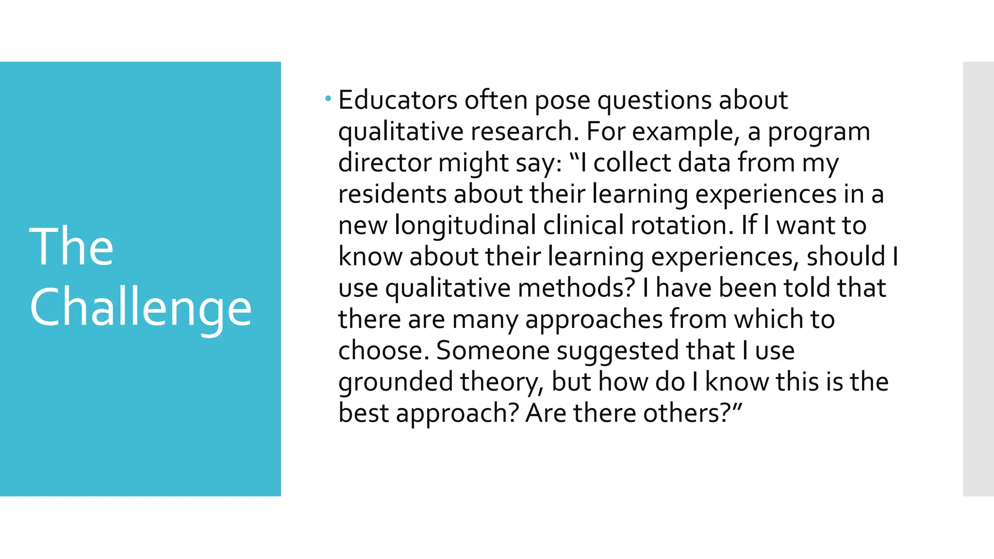 The
Challenge
 Educators often pose questions about
qualitative research. For example, a program
director might say: “I collect data from my
residents about their learning experiences in a
new longitudinal clinical rotation. If I want to
know about their learning experiences, should I
use qualitative methods? I have been told that
there are many approaches from which to
choose. Someone suggested that I use
grounded theory, but how do I know this is the
best approach? Are there others?”
 