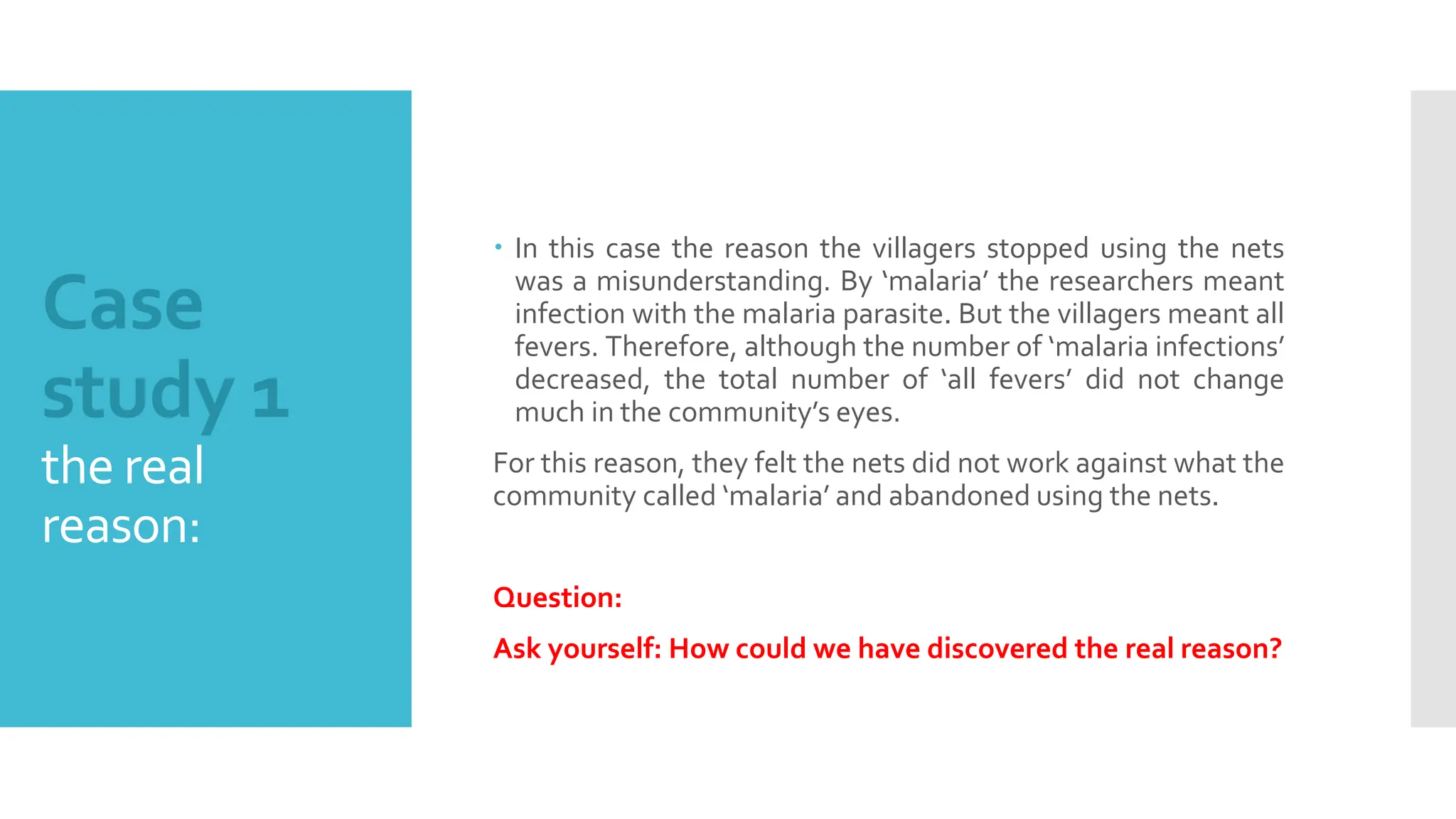 Case
study 1
the real
reason:
 In this case the reason the villagers stopped using the nets
was a misunderstanding. By ‘malaria’ the researchers meant
infection with the malaria parasite. But the villagers meant all
fevers. Therefore, although the number of ‘malaria infections’
decreased, the total number of ‘all fevers’ did not change
much in the community’s eyes.
For this reason, they felt the nets did not work against what the
community called ‘malaria’ and abandoned using the nets.
Question:
Ask yourself: How could we have discovered the real reason?
 