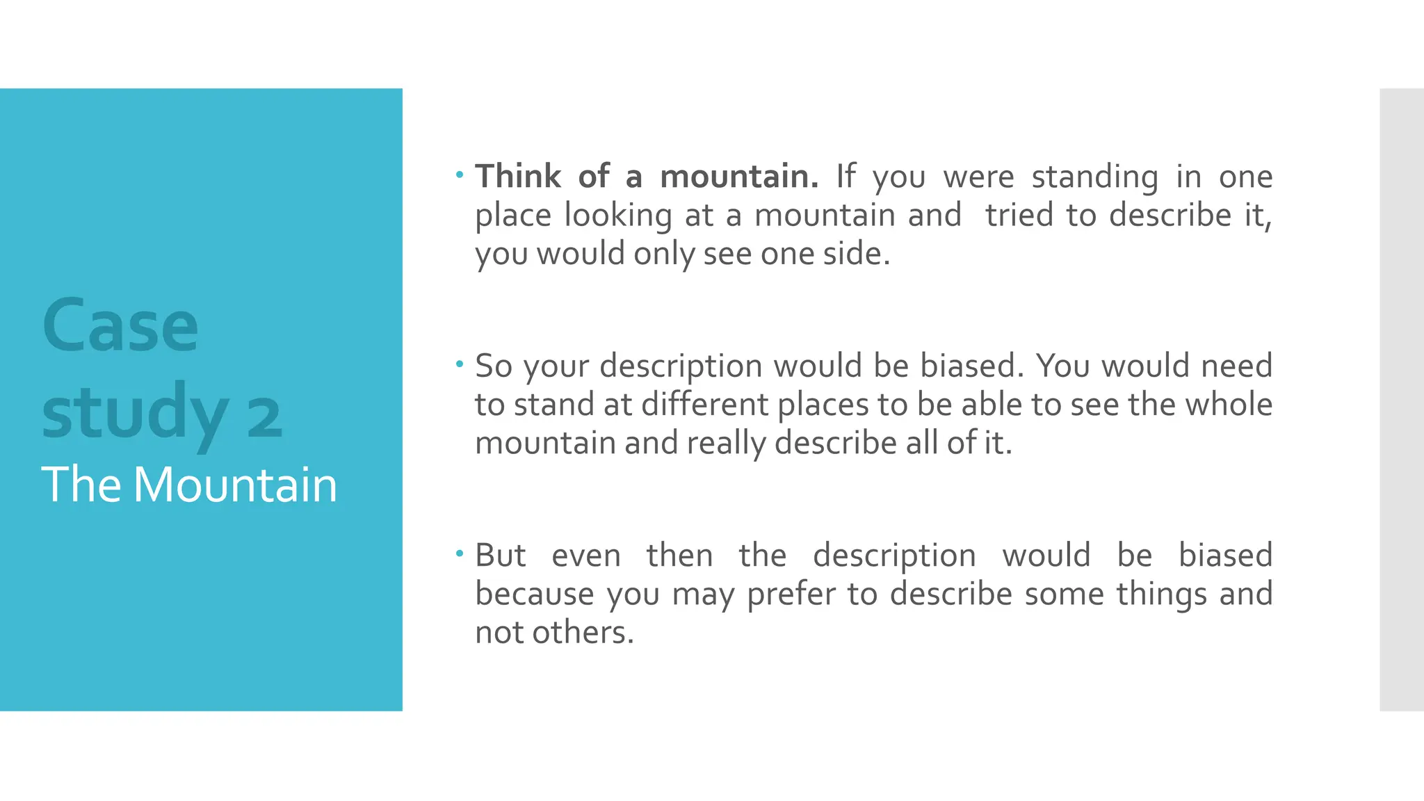 Case
study 2
The Mountain
 Think of a mountain. If you were standing in one
place looking at a mountain and tried to describe it,
you would only see one side.
 So your description would be biased. You would need
to stand at different places to be able to see the whole
mountain and really describe all of it.
 But even then the description would be biased
because you may prefer to describe some things and
not others.
 
