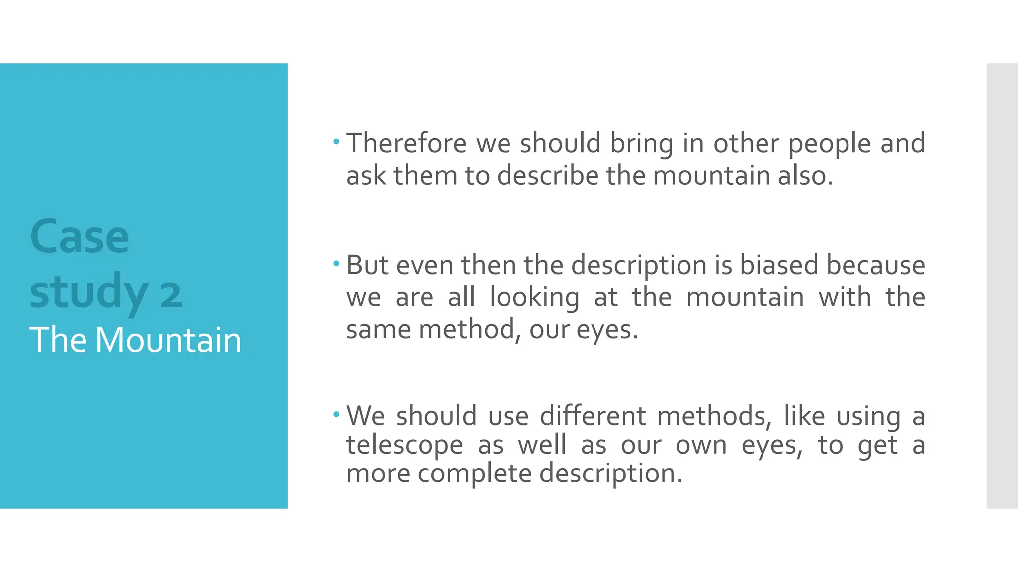 Case
study 2
The Mountain
 Therefore we should bring in other people and
ask them to describe the mountain also.
 But even then the description is biased because
we are all looking at the mountain with the
same method, our eyes.
 We should use different methods, like using a
telescope as well as our own eyes, to get a
more complete description.
 