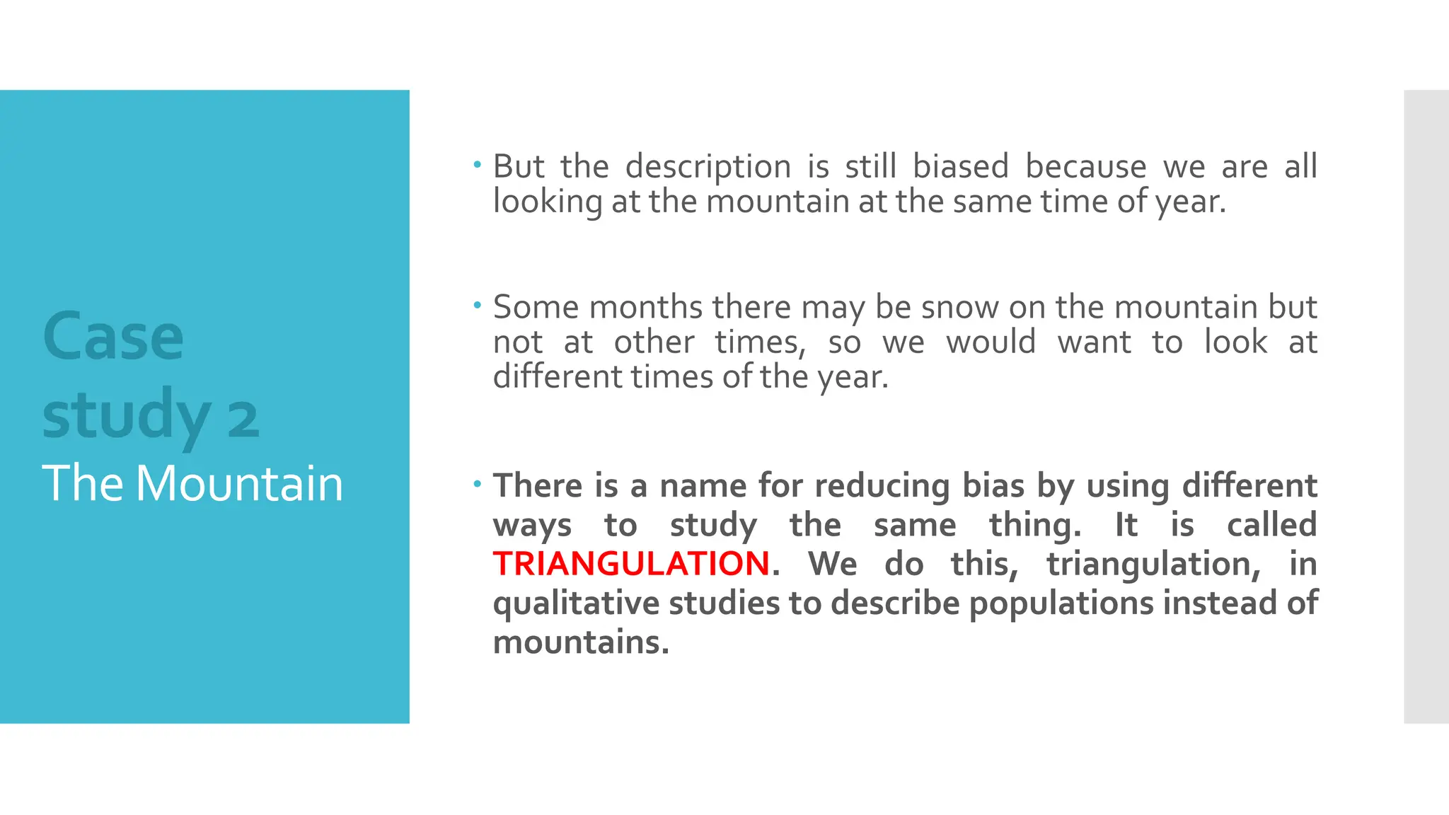 Case
study 2
The Mountain
 But the description is still biased because we are all
looking at the mountain at the same time of year.
 Some months there may be snow on the mountain but
not at other times, so we would want to look at
different times of the year.
 There is a name for reducing bias by using different
ways to study the same thing. It is called
TRIANGULATION. We do this, triangulation, in
qualitative studies to describe populations instead of
mountains.
 