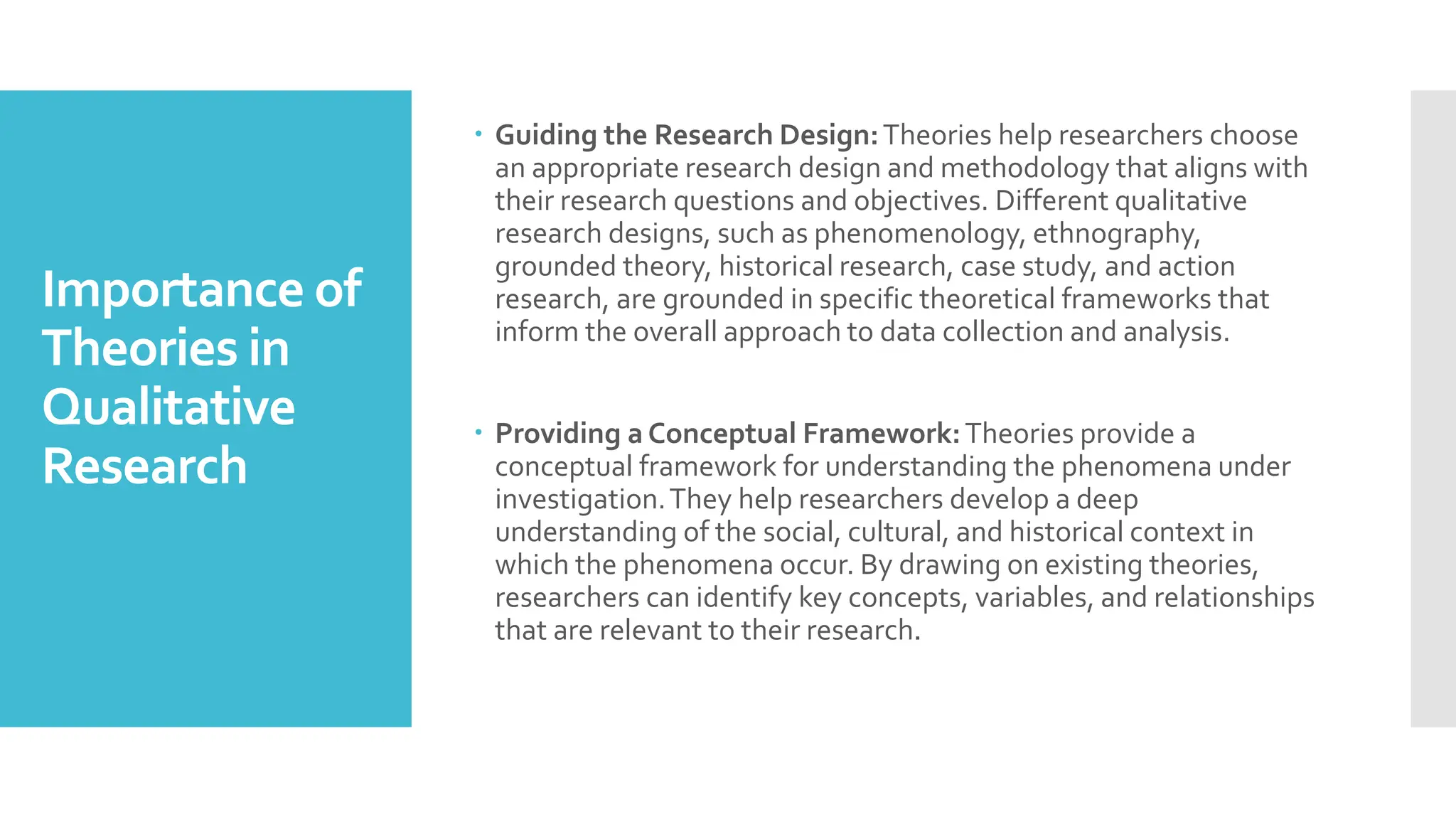 Importance of
Theories in
Qualitative
Research
 Guiding the Research Design:Theories help researchers choose
an appropriate research design and methodology that aligns with
their research questions and objectives. Different qualitative
research designs, such as phenomenology, ethnography,
grounded theory, historical research, case study, and action
research, are grounded in specific theoretical frameworks that
inform the overall approach to data collection and analysis.
 Providing a Conceptual Framework:Theories provide a
conceptual framework for understanding the phenomena under
investigation.They help researchers develop a deep
understanding of the social, cultural, and historical context in
which the phenomena occur. By drawing on existing theories,
researchers can identify key concepts, variables, and relationships
that are relevant to their research.
 