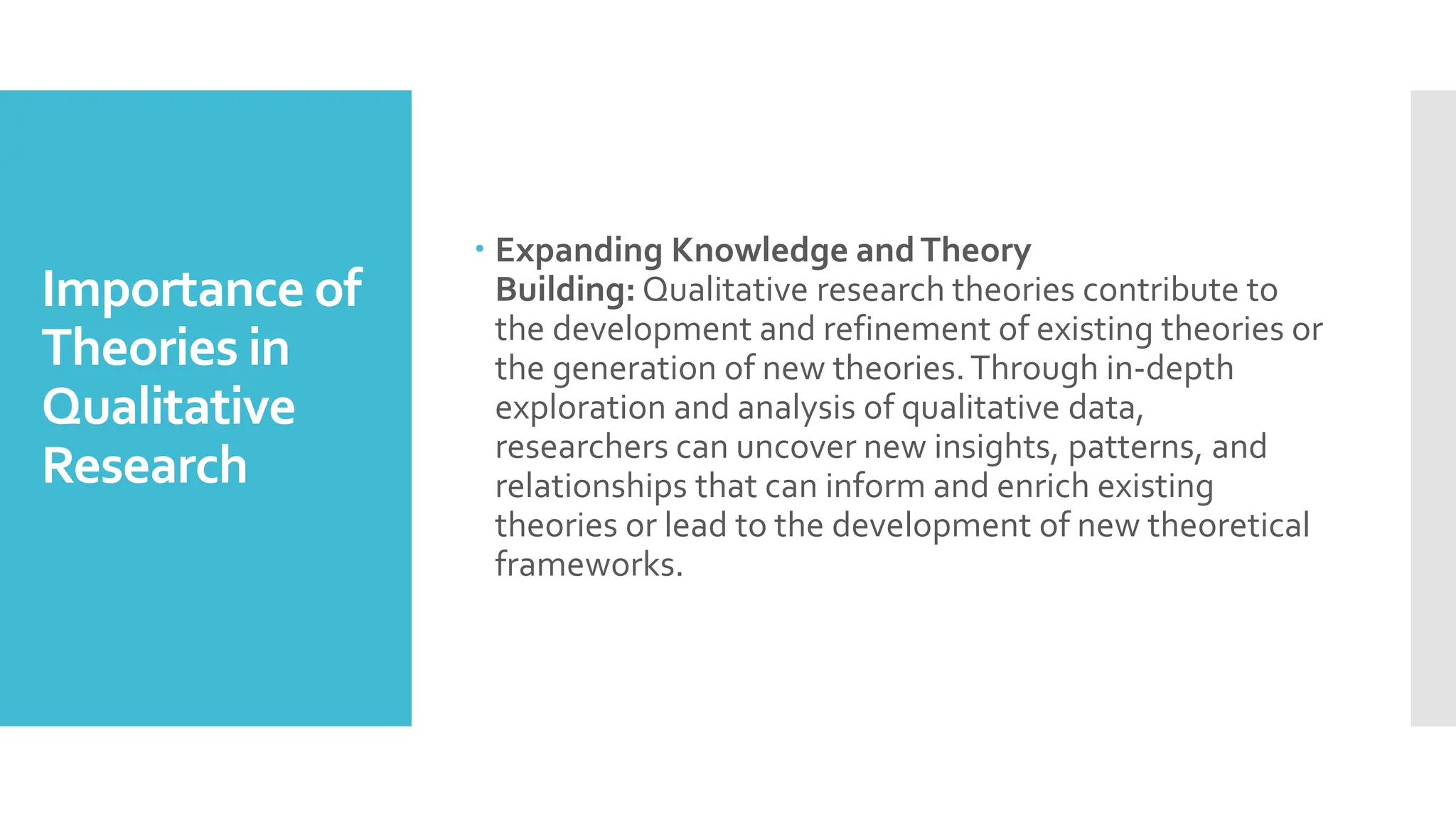 Importance of
Theories in
Qualitative
Research
 Expanding Knowledge andTheory
Building: Qualitative research theories contribute to
the development and refinement of existing theories or
the generation of new theories.Through in-depth
exploration and analysis of qualitative data,
researchers can uncover new insights, patterns, and
relationships that can inform and enrich existing
theories or lead to the development of new theoretical
frameworks.
 