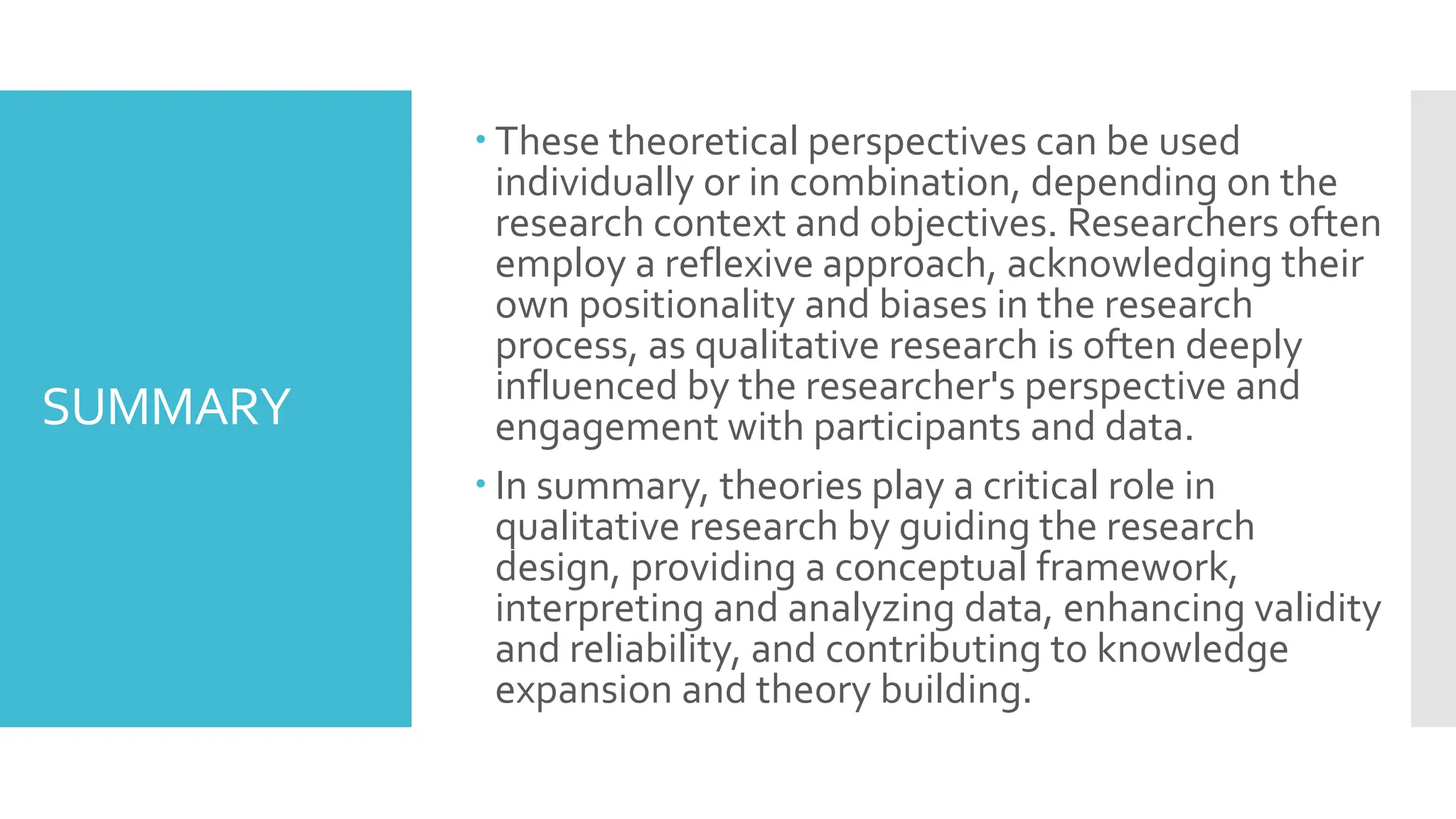 SUMMARY
 These theoretical perspectives can be used
individually or in combination, depending on the
research context and objectives. Researchers often
employ a reflexive approach, acknowledging their
own positionality and biases in the research
process, as qualitative research is often deeply
influenced by the researcher's perspective and
engagement with participants and data.
 In summary, theories play a critical role in
qualitative research by guiding the research
design, providing a conceptual framework,
interpreting and analyzing data, enhancing validity
and reliability, and contributing to knowledge
expansion and theory building.
 