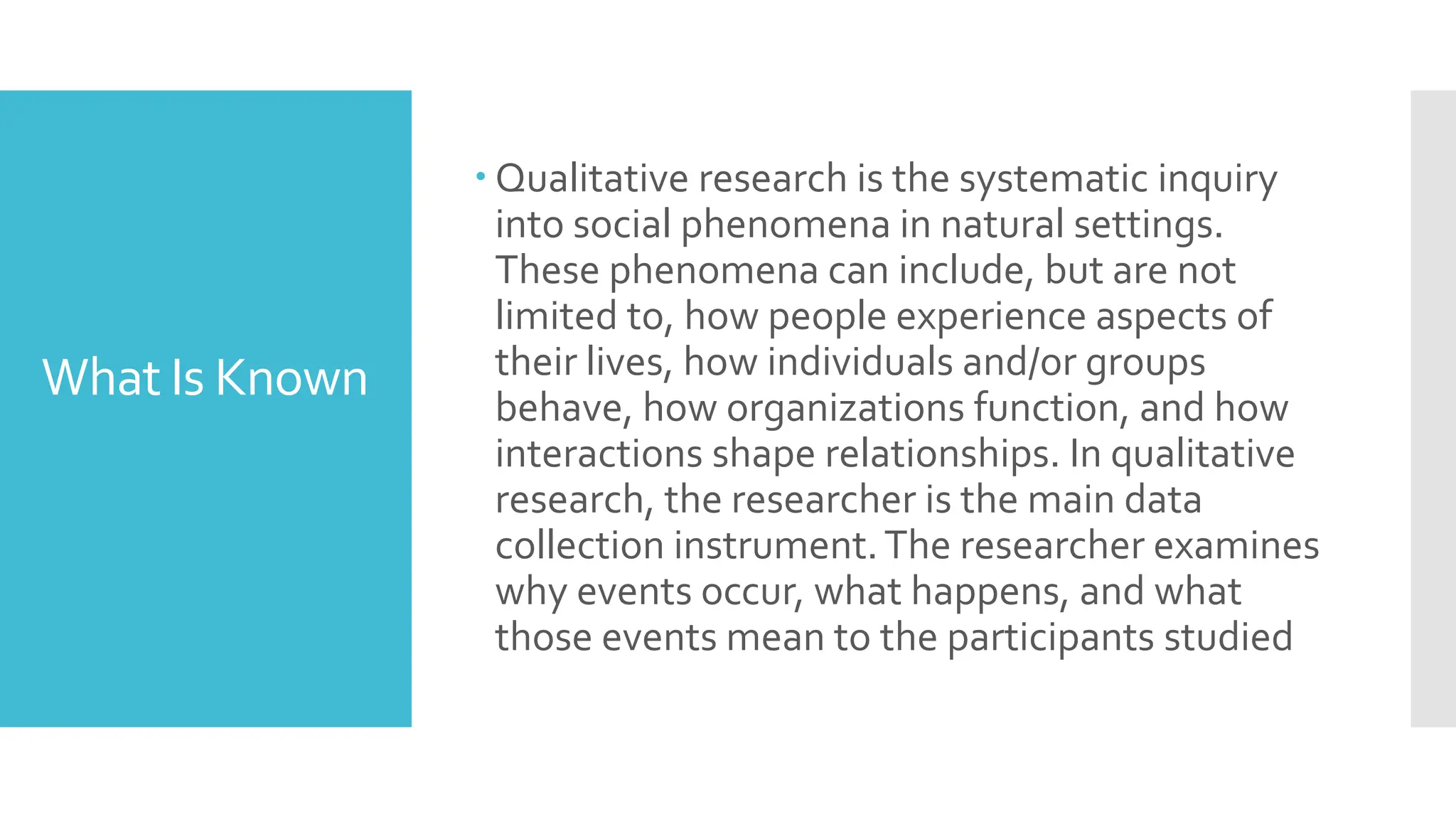 What Is Known
 Qualitative research is the systematic inquiry
into social phenomena in natural settings.
These phenomena can include, but are not
limited to, how people experience aspects of
their lives, how individuals and/or groups
behave, how organizations function, and how
interactions shape relationships. In qualitative
research, the researcher is the main data
collection instrument.The researcher examines
why events occur, what happens, and what
those events mean to the participants studied
 