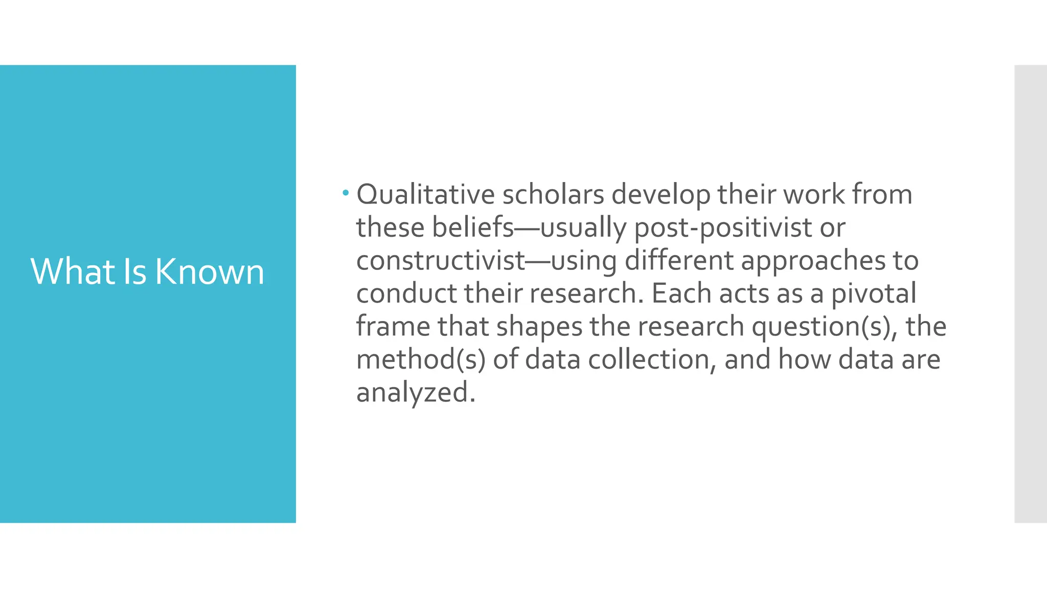 What Is Known
 Qualitative scholars develop their work from
these beliefs—usually post-positivist or
constructivist—using different approaches to
conduct their research. Each acts as a pivotal
frame that shapes the research question(s), the
method(s) of data collection, and how data are
analyzed.
 