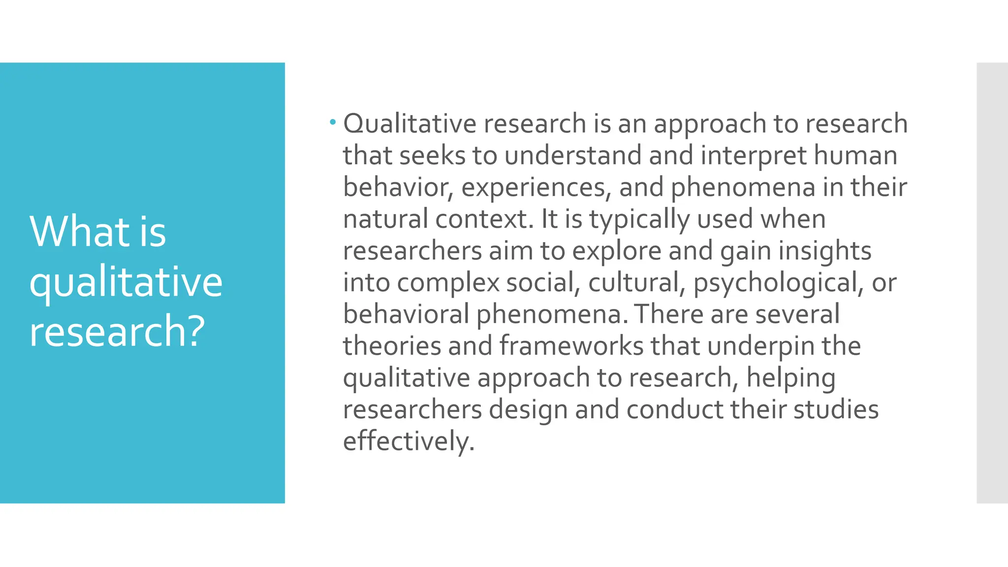 What is
qualitative
research?
 Qualitative research is an approach to research
that seeks to understand and interpret human
behavior, experiences, and phenomena in their
natural context. It is typically used when
researchers aim to explore and gain insights
into complex social, cultural, psychological, or
behavioral phenomena.There are several
theories and frameworks that underpin the
qualitative approach to research, helping
researchers design and conduct their studies
effectively.
 