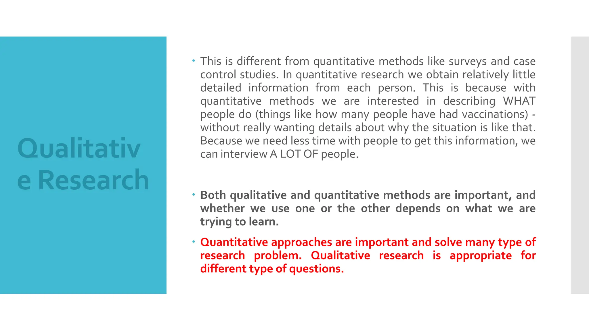 Qualitativ
e Research
 This is different from quantitative methods like surveys and case
control studies. In quantitative research we obtain relatively little
detailed information from each person. This is because with
quantitative methods we are interested in describing WHAT
people do (things like how many people have had vaccinations) -
without really wanting details about why the situation is like that.
Because we need less time with people to get this information, we
can interview A LOT OF people.
 Both qualitative and quantitative methods are important, and
whether we use one or the other depends on what we are
trying to learn.
 Quantitative approaches are important and solve many type of
research problem. Qualitative research is appropriate for
different type of questions.
 