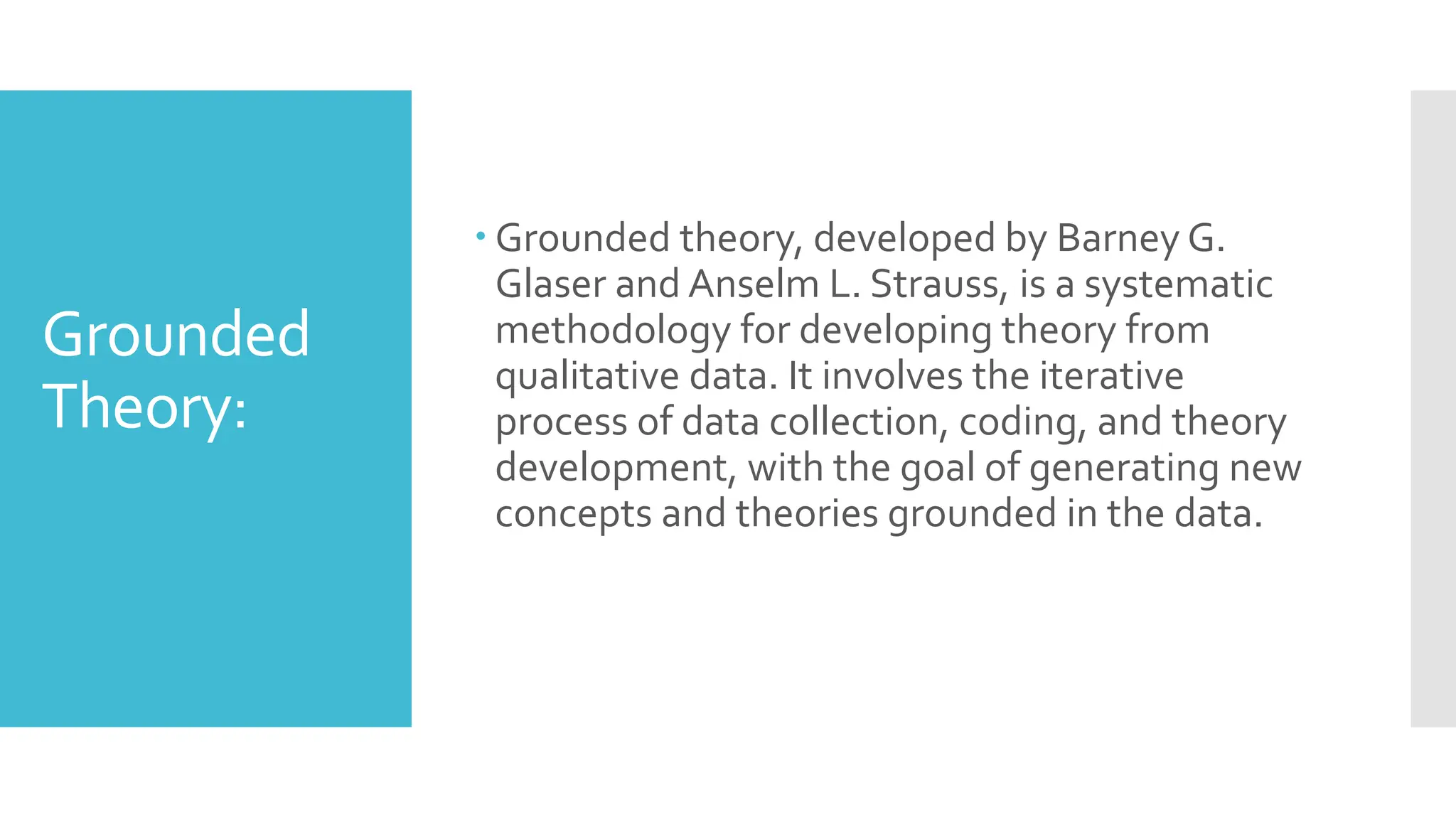 Grounded
Theory:
 Grounded theory, developed by Barney G.
Glaser and Anselm L. Strauss, is a systematic
methodology for developing theory from
qualitative data. It involves the iterative
process of data collection, coding, and theory
development, with the goal of generating new
concepts and theories grounded in the data.
 