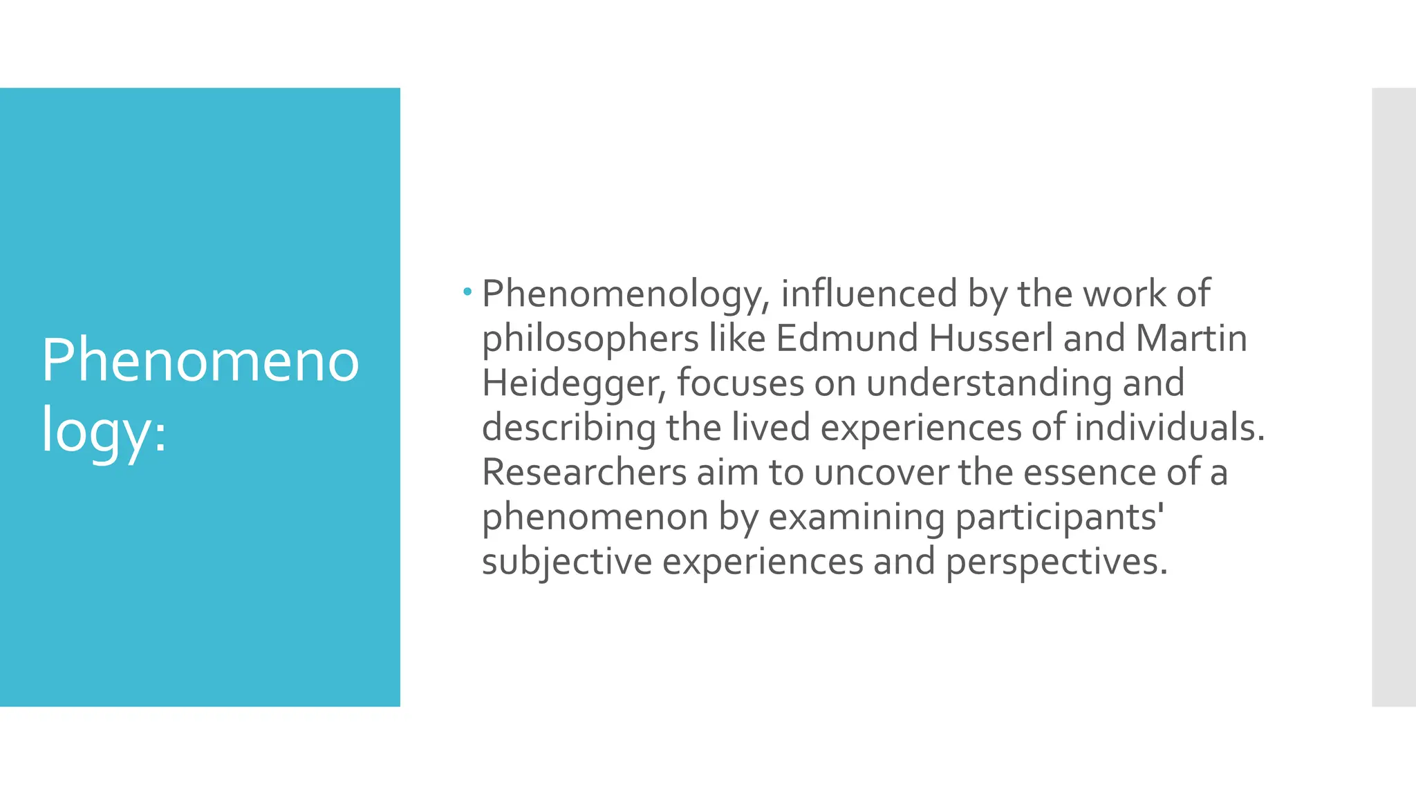 Phenomeno
logy:
 Phenomenology, influenced by the work of
philosophers like Edmund Husserl and Martin
Heidegger, focuses on understanding and
describing the lived experiences of individuals.
Researchers aim to uncover the essence of a
phenomenon by examining participants'
subjective experiences and perspectives.
 