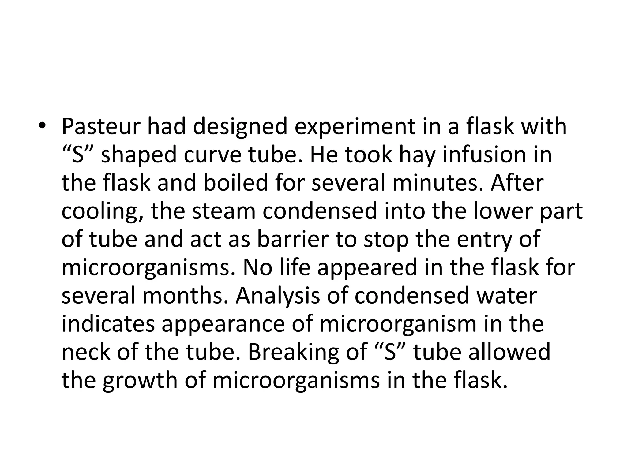 • Pasteur had designed experiment in a flask with
“S” shaped curve tube. He took hay infusion in
the flask and boiled for several minutes. After
cooling, the steam condensed into the lower part
of tube and act as barrier to stop the entry of
microorganisms. No life appeared in the flask for
several months. Analysis of condensed water
indicates appearance of microorganism in the
neck of the tube. Breaking of “S” tube allowed
the growth of microorganisms in the flask.
 