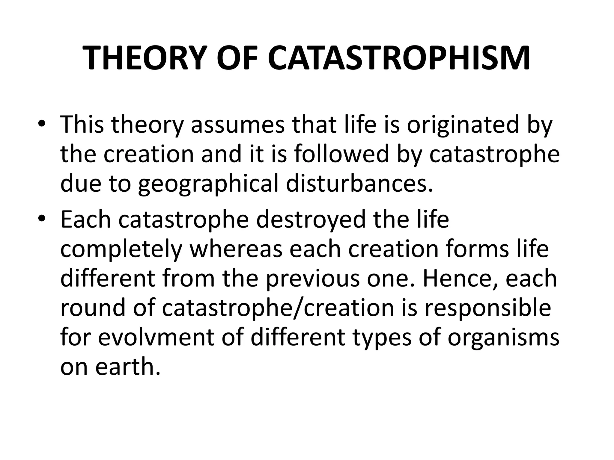 THEORY OF CATASTROPHISM
• This theory assumes that life is originated by
the creation and it is followed by catastrophe
due to geographical disturbances.
• Each catastrophe destroyed the life
completely whereas each creation forms life
different from the previous one. Hence, each
round of catastrophe/creation is responsible
for evolvment of different types of organisms
on earth.
 