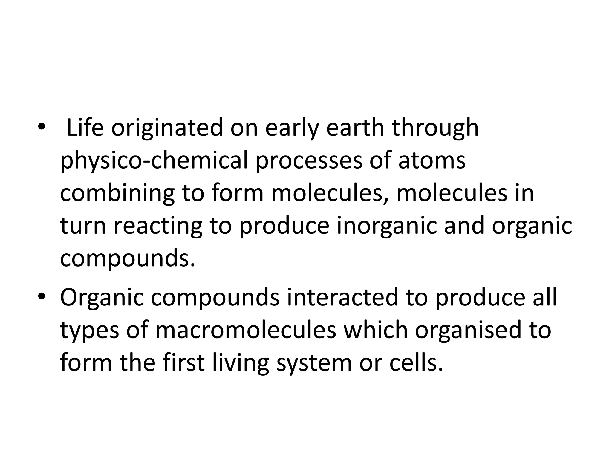 • Life originated on early earth through
physico-chemical processes of atoms
combining to form molecules, molecules in
turn reacting to produce inorganic and organic
compounds.
• Organic compounds interacted to produce all
types of macromolecules which organised to
form the first living system or cells.
 