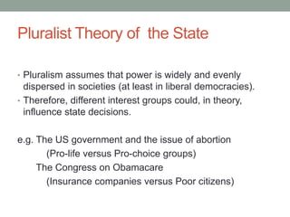 Pluralist Theory of the State
• Pluralism assumes that power is widely and evenly
dispersed in societies (at least in liberal democracies).
• Therefore, different interest groups could, in theory,
influence state decisions.
e.g. The US government and the issue of abortion
(Pro-life versus Pro-choice groups)
The Congress on Obamacare
(Insurance companies versus Poor citizens)
 