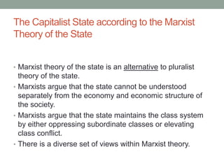 The Capitalist State according to the Marxist
Theory of the State
• Marxist theory of the state is an alternative to pluralist
theory of the state.
• Marxists argue that the state cannot be understood
separately from the economy and economic structure of
the society.
• Marxists argue that the state maintains the class system
by either oppressing subordinate classes or elevating
class conflict.
• There is a diverse set of views within Marxist theory.
 