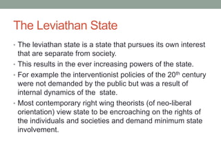 The Leviathan State
• The leviathan state is a state that pursues its own interest
that are separate from society.
• This results in the ever increasing powers of the state.
• For example the interventionist policies of the 20th century
were not demanded by the public but was a result of
internal dynamics of the state.
• Most contemporary right wing theorists (of neo-liberal
orientation) view state to be encroaching on the rights of
the individuals and societies and demand minimum state
involvement.
 