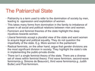 The Patriarchal State
• Patriarchy is a term used to refer to the domination of society by men,
leading to oppression and exploitation of women.
• This takes many forms from domination in the family to imbalance of
power in all social and political relations between men and women.
• Feminism and feminist theories of the state highlight the deep
injustices towards women.
• Liberal feminists accept a pluralist view of the state and want women
to acquire legal and political equality. They do not question the
impartiality of the state. E.g. More women in the parliament
• Radical feminists, on the other hand, argue that gender divisions are
the most significant division in society. They highlight the state’s role
in implementing the public-private divide.
• There isn’t a single feminist theory of the state. There are a diverse
set of views within feminist theory: First wave feminism, second-wave
feminism(e.g. Simone de Beauvoir), third wave feminism(e.g. Judith
Butler) and Post-feminism.
 
