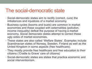 The social-democratic state
• Social-democratic states aim to rectify (correct, cure) the
imbalances and injustices of a market economy.
• Business cycles (booms and busts) are common in market
economies and these coupled with externalities (pollution,
income inequality) defeat the purpose of having a market
economy. Social democratic states attempt to correct these
ugly sides of market economies.
• These states are also called ‘Welfare States’. Examples include
Scandinavian states of Norway, Sweden, Finland as well as the
United Kingdom in some aspects (free healthcare).
• They mostly provide free healthcare and free education to their
citizens (‘Cradle to Grave’ care of citizens)
• Social-democratic states are states that practice economic and
social interventionism.
 