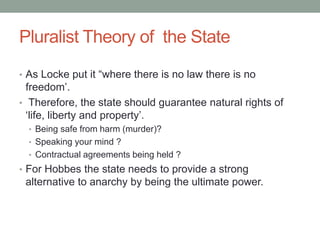 Pluralist Theory of the State
• As Locke put it “where there is no law there is no
freedom’.
• Therefore, the state should guarantee natural rights of
‘life, liberty and property’.
• Being safe from harm (murder)?
• Speaking your mind ?
• Contractual agreements being held ?
• For Hobbes the state needs to provide a strong
alternative to anarchy by being the ultimate power.
 