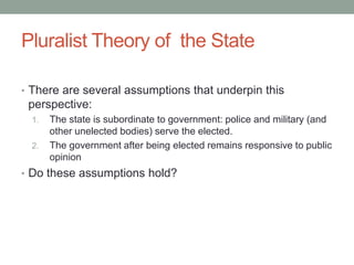 Pluralist Theory of the State
• There are several assumptions that underpin this
perspective:
1. The state is subordinate to government: police and military (and
other unelected bodies) serve the elected.
2. The government after being elected remains responsive to public
opinion
• Do these assumptions hold?
 