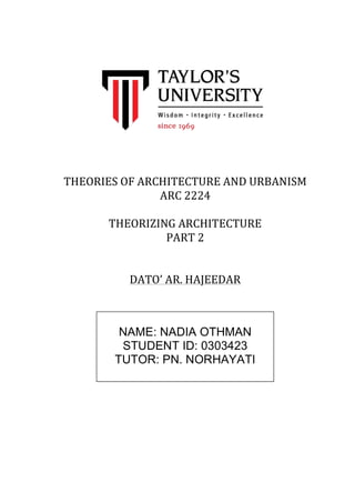 THEORIES 
OF 
ARCHITECTURE 
AND 
URBANISM 
ARC 
2224 
THEORIZING 
ARCHITECTURE 
PART 
2 
DATO’ 
AR. 
HAJEEDAR 
NAME: NADIA OTHMAN 
STUDENT ID: 0303423 
TUTOR: PN. NORHAYATI 
 