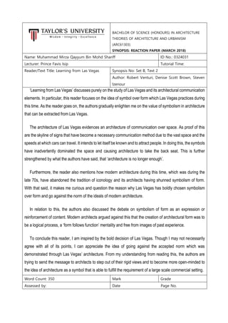 BACHELOR OF SCIENCE (HONOURS) IN ARCHITECTURE
THEORIES OF ARCHITECTURE AND URBANISM
(ARC61303)
SYNOPSIS: REACTION PAPER (MARCH 2018)
Name: Muhammad Mirza Qayyum Bin Mohd Shariff ID No.: 0324031
Lecturer: Prince Favis Isip Tutorial Time:
Reader/Text Title: Learning from Las Vegas Synopsis No: Set B, Text 2
Author: Robert Venturi, Denise Scott Brown, Steven
Izenour
‘Learning from Las Vegas’ discusses purely on the study of Las Vegas and its architectural communication
elements. In particular, this reader focuses on the idea of symbol over form which Las Vegas practices during
this time. As the reader goes on, the authors gradually enlighten me on the value of symbolism in architecture
that can be extracted from Las Vegas.
The architecture of Las Vegas evidences an architecture of communication over space. As proof of this
are the skyline of signs that have become a necessary communication method due to the vast space and the
speeds at which cars can travel. It intends to let itself be known and to attract people. In doing this, the symbols
have inadvertently dominated the space and causing architecture to take the back seat. This is further
strengthened by what the authors have said, that ‘architecture is no longer enough’.
Furthermore, the reader also mentions how modern architecture during this time, which was during the
late 70s, have abandoned the tradition of iconology and its architects having shunned symbolism of form.
With that said, it makes me curious and question the reason why Las Vegas has boldly chosen symbolism
over form and go against the norm of the ideals of modern architecture.
In relation to this, the authors also discussed the debate on symbolism of form as an expression or
reinforcement of content. Modern architects argued against this that the creation of architectural form was to
be a logical process, a ‘form follows function’ mentality and free from images of past experience.
To conclude this reader, I am inspired by the bold decision of Las Vegas. Though I may not necessarily
agree with all of its points, I can appreciate the idea of going against the accepted norm which was
demonstrated through Las Vegas’ architecture. From my understanding from reading this, the authors are
trying to send the message to architects to step out of their rigid views and to become more open-minded to
the idea of architecture as a symbol that is able to fulfill the requirement of a large scale commercial setting.
Word Count: 350 Mark Grade
Assessed by: Date Page No.
 
