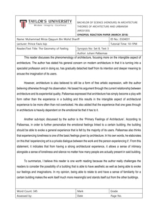 BACHELOR OF SCIENCE (HONOURS) IN ARCHITECTURE
THEORIES OF ARCHITECTURE AND URBANISM
(ARC61303)
SYNOPSIS: REACTION PAPER (MARCH 2018)
Name: Muhammad Mirza Qayyum Bin Mohd Shariff ID No.: 0324031
Lecturer: Prince Favis Isip Tutorial Time: 10-1PM
Reader/Text Title: The Geometry of Feeling Synopsis No: Set B, Text 3
Author: Juhani Pallasmaa
This reader discusses the phenomenology of architecture, focusing more on the intangible aspect of
architecture. The author has stated his general concern on modern architecture in that it is turning into a
specialist profession and in doing so, has gradually detached itself from its intention and deeper meaning to
arouse the imagination of its users.
However, architecture is also believed to still be a form of free artistic expression, with the author
believing otherwise through his observation. He based his argument through the current relationship between
architecture and its experiential quality. Pallasmaa expressed that architecture has simply become a play with
form rather than the experience in a building and this results in the intangible aspect of architectural
experience to be more often than not overlooked. He also added that the experience that one goes through
in architecture is heavily dependent on the emotional tie that it has to it.
Another sub-topic discussed by the author is the ‘Primary Feelings of Architecture’. According to
Pallasmaa, in order to further personalize the emotional feelings linked to a certain building, the building
should be able to evoke a general experience that is felt by the majority of its users. Pallasmaa also thinks
that experiencing loneliness is one of the basic feelings given by architecture. In his own words, he elaborates
on this that ‘experiencing art is a private dialogue between the work and the person experiencing it’. From this
statement, it indicates that from having a strong architectural experience, it allows a sense of intimacy
alongside a sense of loneliness and silence no matter how many people are actually present in said building.
To summarize, I believe this reader is one worth reading because the author really challenges the
readers to consider the possibility of a building that is able to have aesthetic as well as being able to evoke
our feelings and imaginations. In my opinion, being able to relate to and have a sense of familiarity for a
certain building makes the work itself much more meaningful and stands itself out from the other buildings.
Word Count: 345 Mark Grade
Assessed by: Date Page No.
 