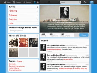 Tweets

>

Following

>

Followers

>

Favorites

>

Lists

>

@iamgeorgemead
American philosopher, sociologist and psychologist
University of Chicago · South Hadley, Massachusetts
http://en.wikipedia.org/wiki/George_Herbert_Mead

Tweet to George Herbert Mead
@iamgeorgemead

Photos and Videos

>

TWEETS

FOLLOWING

FOLLOWERS

@iamgeorgemead

Follow

1894

Just moved to the University of Chicago with dear friend
@therealJohnDewey - thanks bud!
Expand
@iamgeorgemead

Trends · Change
#symbols
Symbolic Interactionism
Herbert Blumer
#humaninteraction

1892

The individual mind can exist only in relation to other minds
with shared meanings. #pragmatism
Expand
@iamgeorgemead

1891

You’re so beautiful you made me forget my pick up line.
Heehee. Hi wifey. @helencastlemead #TamangLandiLang
Expand

 