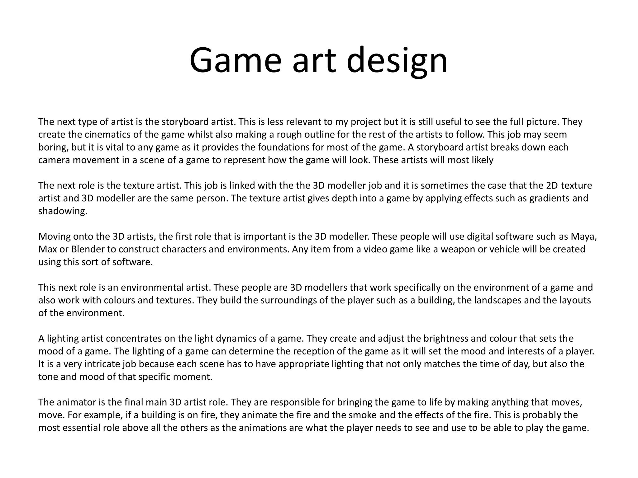Game art design
The next type of artist is the storyboard artist. This is less relevant to my project but it is still useful to see the full picture. They
create the cinematics of the game whilst also making a rough outline for the rest of the artists to follow. This job may seem
boring, but it is vital to any game as it provides the foundations for most of the game. A storyboard artist breaks down each
camera movement in a scene of a game to represent how the game will look. These artists will most likely
The next role is the texture artist. This job is linked with the the 3D modeller job and it is sometimes the case that the 2D texture
artist and 3D modeller are the same person. The texture artist gives depth into a game by applying effects such as gradients and
shadowing.
Moving onto the 3D artists, the first role that is important is the 3D modeller. These people will use digital software such as Maya,
Max or Blender to construct characters and environments. Any item from a video game like a weapon or vehicle will be created
using this sort of software.
This next role is an environmental artist. These people are 3D modellers that work specifically on the environment of a game and
also work with colours and textures. They build the surroundings of the player such as a building, the landscapes and the layouts
of the environment.
A lighting artist concentrates on the light dynamics of a game. They create and adjust the brightness and colour that sets the
mood of a game. The lighting of a game can determine the reception of the game as it will set the mood and interests of a player.
It is a very intricate job because each scene has to have appropriate lighting that not only matches the time of day, but also the
tone and mood of that specific moment.
The animator is the final main 3D artist role. They are responsible for bringing the game to life by making anything that moves,
move. For example, if a building is on fire, they animate the fire and the smoke and the effects of the fire. This is probably the
most essential role above all the others as the animations are what the player needs to see and use to be able to play the game.
 