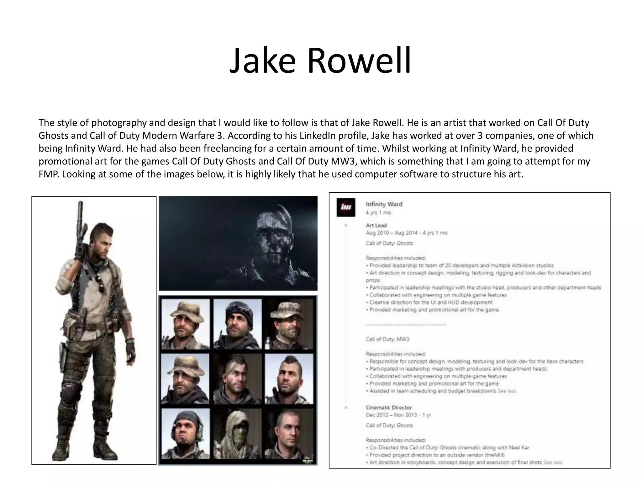 Jake Rowell
The style of photography and design that I would like to follow is that of Jake Rowell. He is an artist that worked on Call Of Duty
Ghosts and Call of Duty Modern Warfare 3. According to his LinkedIn profile, Jake has worked at over 3 companies, one of which
being Infinity Ward. He had also been freelancing for a certain amount of time. Whilst working at Infinity Ward, he provided
promotional art for the games Call Of Duty Ghosts and Call Of Duty MW3, which is something that I am going to attempt for my
FMP. Looking at some of the images below, it is highly likely that he used computer software to structure his art.
 