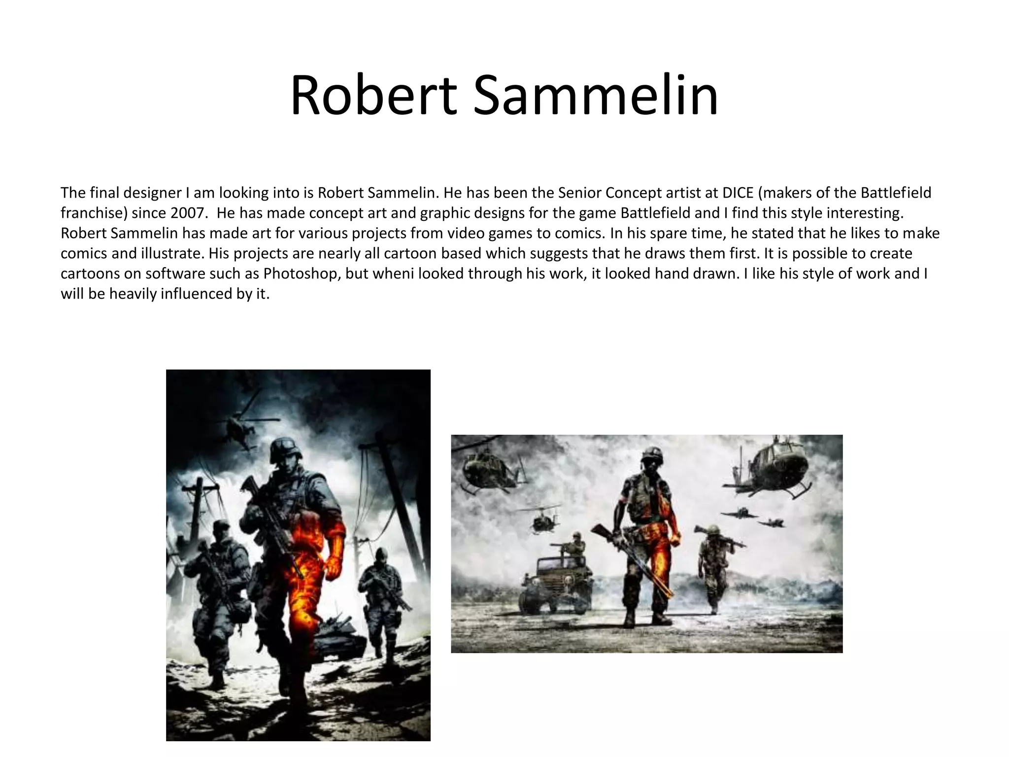 Robert Sammelin
The final designer I am looking into is Robert Sammelin. He has been the Senior Concept artist at DICE (makers of the Battlefield
franchise) since 2007. He has made concept art and graphic designs for the game Battlefield and I find this style interesting.
Robert Sammelin has made art for various projects from video games to comics. In his spare time, he stated that he likes to make
comics and illustrate. His projects are nearly all cartoon based which suggests that he draws them first. It is possible to create
cartoons on software such as Photoshop, but wheni looked through his work, it looked hand drawn. I like his style of work and I
will be heavily influenced by it.
 