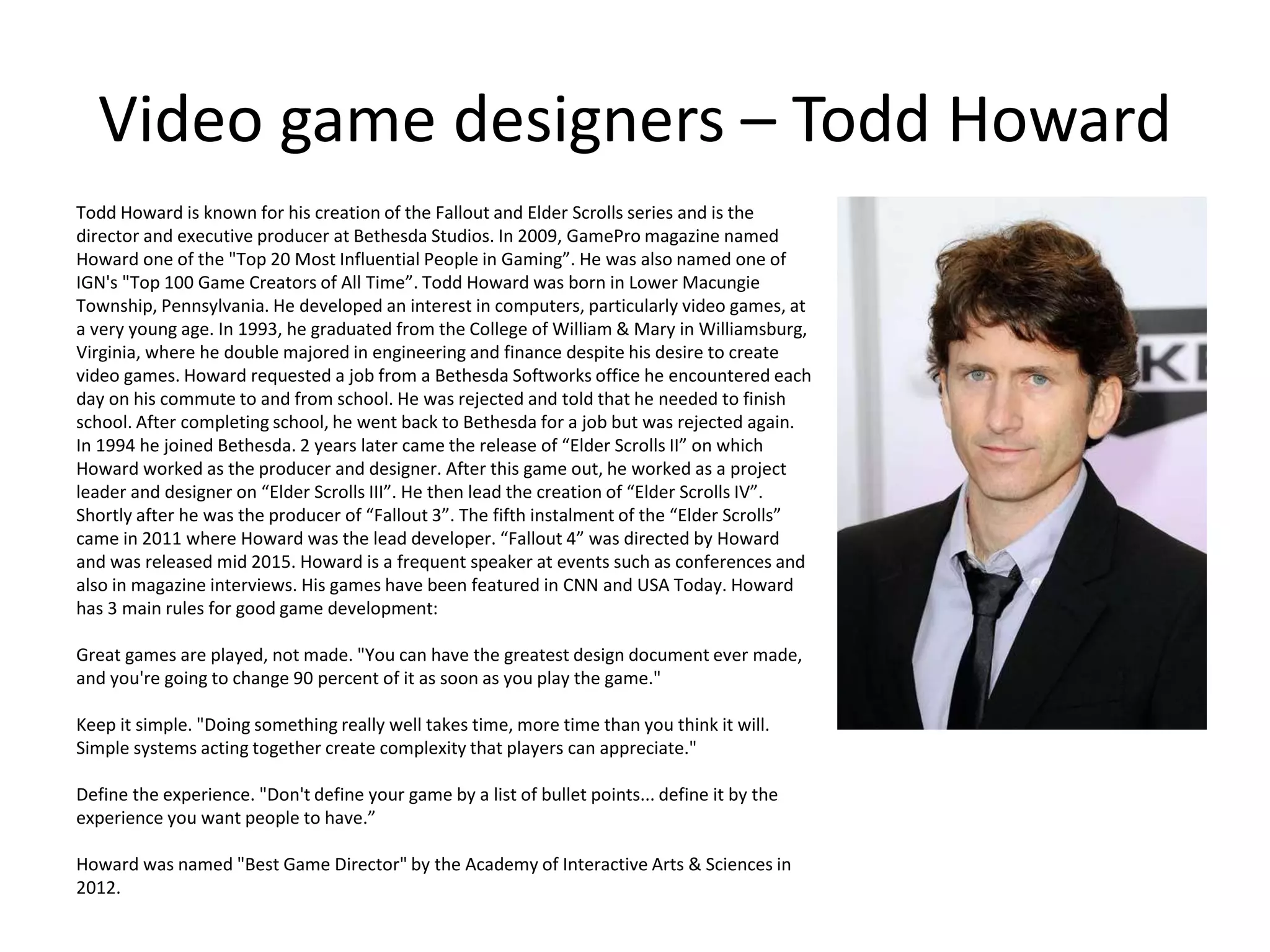Video game designers – Todd Howard
Todd Howard is known for his creation of the Fallout and Elder Scrolls series and is the
director and executive producer at Bethesda Studios. In 2009, GamePro magazine named
Howard one of the "Top 20 Most Influential People in Gaming”. He was also named one of
IGN's "Top 100 Game Creators of All Time”. Todd Howard was born in Lower Macungie
Township, Pennsylvania. He developed an interest in computers, particularly video games, at
a very young age. In 1993, he graduated from the College of William & Mary in Williamsburg,
Virginia, where he double majored in engineering and finance despite his desire to create
video games. Howard requested a job from a Bethesda Softworks office he encountered each
day on his commute to and from school. He was rejected and told that he needed to finish
school. After completing school, he went back to Bethesda for a job but was rejected again.
In 1994 he joined Bethesda. 2 years later came the release of “Elder Scrolls II” on which
Howard worked as the producer and designer. After this game out, he worked as a project
leader and designer on “Elder Scrolls III”. He then lead the creation of “Elder Scrolls IV”.
Shortly after he was the producer of “Fallout 3”. The fifth instalment of the “Elder Scrolls”
came in 2011 where Howard was the lead developer. “Fallout 4” was directed by Howard
and was released mid 2015. Howard is a frequent speaker at events such as conferences and
also in magazine interviews. His games have been featured in CNN and USA Today. Howard
has 3 main rules for good game development:
Great games are played, not made. "You can have the greatest design document ever made,
and you're going to change 90 percent of it as soon as you play the game."
Keep it simple. "Doing something really well takes time, more time than you think it will.
Simple systems acting together create complexity that players can appreciate."
Define the experience. "Don't define your game by a list of bullet points... define it by the
experience you want people to have.”
Howard was named "Best Game Director" by the Academy of Interactive Arts & Sciences in
2012.
 