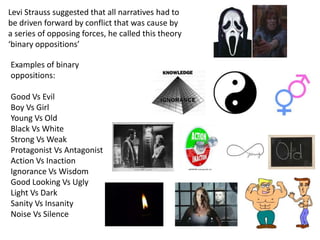 Levi Strauss suggested that all narratives had to 
be driven forward by conflict that was cause by 
a series of opposing forces, he called this theory 
‘binary oppositions’ 
Examples of binary 
oppositions: 
Good Vs Evil 
Boy Vs Girl 
Young Vs Old 
Black Vs White 
Strong Vs Weak 
Protagonist Vs Antagonist 
Action Vs Inaction 
Ignorance Vs Wisdom 
Good Looking Vs Ugly 
Light Vs Dark 
Sanity Vs Insanity 
Noise Vs Silence 
