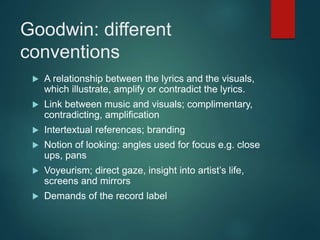 Goodwin: different
conventions
 A relationship between the lyrics and the visuals,
which illustrate, amplify or contradict the lyrics.
 Link between music and visuals; complimentary,
contradicting, amplification
 Intertextual references; branding
 Notion of looking: angles used for focus e.g. close
ups, pans
 Voyeurism; direct gaze, insight into artist’s life,
screens and mirrors
 Demands of the record label
 