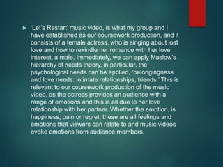  ‘Let’s Restart’ music video, is what my group and I
have established as our coursework production, and it
consists of a female actress, who is singing about lost
love and how to rekindle her romance with her love
interest, a male. Immediately, we can apply Maslow’s
hierarchy of needs theory, in particular, the
psychological needs can be applied, ‘belongingness
and love needs: intimate relationships, friends.’ This is
relevant to our coursework production of the music
video, as the actress provides an audience with a
range of emotions and this is all due to her love
relationship with her partner. Whether the emotion, is
happiness, pain or regret, these are all feelings and
emotions that viewers can relate to and music videos
evoke emotions from audience members.
 