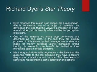Richard Dyer’s Star Theory
 Dyer proposes that a star is an image, not a real person,
that is constructed out of a range of materials. He
developed the idea that the viewer’s perception of a film,
a music video, etc. is heavily influenced by the perception
of its stars.
 One of the reasons so many pop performers are
described as pop stars, is the fact they are quickly
promoted to this status by their management – stars are
made for money purposes alone. Increasing brand
identity, for example, can benefit the institution, thus
increasing sales in media platforms.
 His theory coincides with hegemony – the idea that the
audience relate to the star because they have a feature
they share or admire about the star. This then leads to
some fans replicating the star’s behaviour and actions.
 