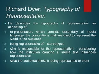 Richard Dyer: Typography of
Representation
 He describes the typography of representation as
consisting of:
1. re-presentation, which consists essentially of media
language, the conventions that are used to represent the
world to the audience
2. being representative of – stereotypes
3. who is responsible for the representation – considering
how the institution creating a media text influences
representation
4. what the audience thinks is being represented to them
 