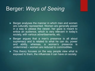 Berger: Ways of Seeing
 Berger analyses the manner in which men and women
are culturally represented. Women are generally posed
in a way to please the viewer, her gaze is meant to
entice an audience, which is very relevant in today’s
society, with various advertisements, etc.
 Berger argues that a man’s presence is all about
supremacy and is related to what he can do, power
and ability, whereas, a woman’s presence is
undermined – women are reduced to commodities.
 This theory focuses on the way people view what is
exposed to them, the influences it can have on society.
 
