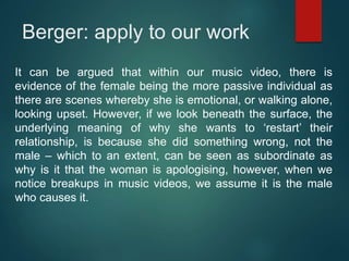 Berger: apply to our work
It can be argued that within our music video, there is
evidence of the female being the more passive individual as
there are scenes whereby she is emotional, or walking alone,
looking upset. However, if we look beneath the surface, the
underlying meaning of why she wants to ‘restart’ their
relationship, is because she did something wrong, not the
male – which to an extent, can be seen as subordinate as
why is it that the woman is apologising, however, when we
notice breakups in music videos, we assume it is the male
who causes it.
 