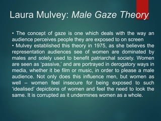 Laura Mulvey: Male Gaze Theory
• The concept of gaze is one which deals with the way an
audience perceives people they are exposed to on screen
• Mulvey established this theory in 1975, as she believes the
representation audiences see of women are dominated by
males and solely used to benefit patriarchal society. Women
are seen as ‘passive,’ and are portrayed in derogatory ways in
media, whether it be film or music, in order to please a male
audience. Not only does this influence men, but women as
well – women feel insecure for being exposed to such
‘idealised’ depictions of women and feel the need to look the
same. It is corrupted as it undermines women as a whole.
 
