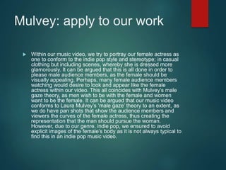 Mulvey: apply to our work
 Within our music video, we try to portray our female actress as
one to conform to the indie pop style and stereotype; in casual
clothing but including scenes, whereby she is dressed more
glamorously. It can be argued that this is all done in order to
please male audience members, as the female should be
visually appealing. Perhaps, many female audience members
watching would desire to look and appear like the female
actress within our video. This all coincides with Mulvey’s male
gaze theory, as men wish to be with the female and women
want to be the female. It can be argued that our music video
conforms to Laura Mulvey’s ‘male gaze’ theory to an extent, as
we do have pan shots that show the audience members and
viewers the curves of the female actress, thus creating the
representation that the man should pursue the woman.
However, due to our genre, indie pop, we ensured to avoid
explicit images of the female’s body as it is not always typical to
find this in an indie pop music video.
 
