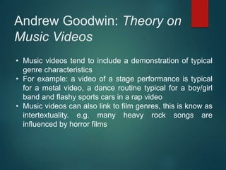 Andrew Goodwin: Theory on
Music Videos
• Music videos tend to include a demonstration of typical
genre characteristics
• For example: a video of a stage performance is typical
for a metal video, a dance routine typical for a boy/girl
band and flashy sports cars in a rap video
• Music videos can also link to film genres, this is know as
intertextuality. e.g. many heavy rock songs are
influenced by horror films
 