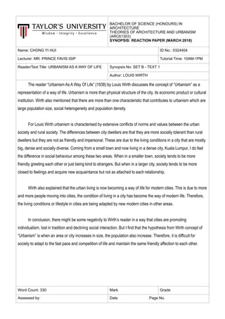 BACHELOR OF SCIENCE (HONOURS) IN
ARCHITECTURE
THEORIES OF ARCHITECTURE AND URBANISM
(ARC61303)
SYNOPSIS: REACTION PAPER (MARCH 2018)
Name: CHONG YI HUI ID No.: 0324404
Lecturer: MR. PRINCE FAVIS ISIP Tutorial Time: 10AM-1PM
Reader/Text Title: URBANISM AS A WAY OF LIFE Synopsis No: SET B - TEXT 1
Author: LOUIS WIRTH
The reader “Urbanism As A Way Of Life” (1938) by Louis Wirth discusses the concept of “Urbanism” as a
representation of a way of life. Urbanism is more than physical structure of the city, its economic product or cultural
institution. Wirth also mentioned that there are more than one characteristic that contributes to urbanism which are
large population size, social heterogeneity and population density.
For Louis Wirth urbanism is characterised by extensive conflicts of norms and values between the urban
society and rural society. The differences between city dwellers are that they are more socially tolerant than rural
dwellers but they are not as friendly and impersonal. These are due to the living conditions in a city that are mostly
big, dense and socially diverse. Coming from a small town and now living in a dense city, Kuala Lumpur, I do feel
the difference in social behaviour among these two areas. When in a smaller town, society tends to be more
friendly greeting each other or just being kind to strangers. But when in a larger city, society tends to be more
closed to feelings and acquire new acquaintance but not as attached to each relationship.
Wirth also explained that the urban living is now becoming a way of life for modern cities. This is due to more
and more people moving into cities, the condition of living in a city has become the way of modern life. Therefore,
the living conditions or lifestyle in cities are being adapted by new modern cities in other areas.
In conclusion, there might be some negativity to Wirth’s reader in a way that cities are promoting
individualism, lost in tradition and declining social interaction. But I find that the hypothesis from Wirth concept of
“Urbanism” is when an area or city increases in size, the population also increase. Therefore, it is difficult for
society to adapt to the fast pace and competition of life and maintain the same friendly affection to each other.
Word Count: 330 Mark Grade
Assessed by: Date Page No.
 