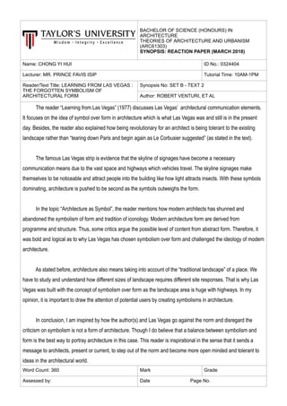 BACHELOR OF SCIENCE (HONOURS) IN
ARCHITECTURE
THEORIES OF ARCHITECTURE AND URBANISM
(ARC61303)
SYNOPSIS: REACTION PAPER (MARCH 2018)
Name: CHONG YI HUI ID No.: 0324404
Lecturer: MR. PRINCE FAVIS ISIP Tutorial Time: 10AM-1PM
Reader/Text Title: LEARNING FROM LAS VEGAS :
THE FORGOTTEN SYMBOLISM OF
ARCHITECTURAL FORM
Synopsis No: SET B - TEXT 2
Author: ROBERT VENTURI, ET AL
The reader “Learning from Las Vegas” (1977) discusses Las Vegas’ architectural communication elements.
It focuses on the idea of symbol over form in architecture which is what Las Vegas was and still is in the present
day. Besides, the reader also explained how being revolutionary for an architect is being tolerant to the existing
landscape rather than “tearing down Paris and begin again as Le Corbusier suggested” (as stated in the text).
The famous Las Vegas strip is evidence that the skyline of signages have become a necessary
communication means due to the vast space and highways which vehicles travel. The skyline signages make
themselves to be noticeable and attract people into the building like how light attracts insects. With these symbols
dominating, architecture is pushed to be second as the symbols outweighs the form.
In the topic “Architecture as Symbol”, the reader mentions how modern architects has shunned and
abandoned the symbolism of form and tradition of iconology. Modern architecture form are derived from
programme and structure. Thus, some critics argue the possible level of content from abstract form. Therefore, it
was bold and logical as to why Las Vegas has chosen symbolism over form and challenged the ideology of modern
architecture.
As stated before, architecture also means taking into account of the “traditional landscape” of a place. We
have to study and understand how different sizes of landscape requires different site responses. That is why Las
Vegas was built with the concept of symbolism over form as the landscape area is huge with highways. In my
opinion, it is important to draw the attention of potential users by creating symbolisms in architecture.
In conclusion, I am inspired by how the author(s) and Las Vegas go against the norm and disregard the
criticism on symbolism is not a form of architecture. Though I do believe that a balance between symbolism and
form is the best way to portray architecture in this case. This reader is inspirational in the sense that it sends a
message to architects, present or current, to step out of the norm and become more open minded and tolerant to
ideas in the architectural world.
Word Count: 360 Mark Grade
Assessed by: Date Page No.
 