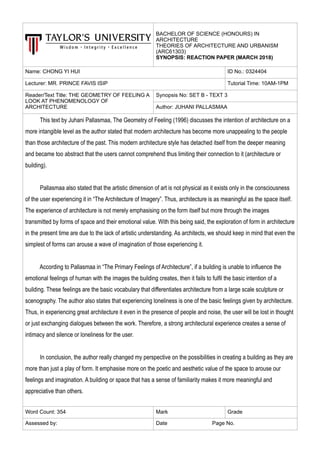 BACHELOR OF SCIENCE (HONOURS) IN
ARCHITECTURE
THEORIES OF ARCHITECTURE AND URBANISM
(ARC61303)
SYNOPSIS: REACTION PAPER (MARCH 2018)
Name: CHONG YI HUI ID No.: 0324404
Lecturer: MR. PRINCE FAVIS ISIP Tutorial Time: 10AM-1PM
Reader/Text Title: THE GEOMETRY OF FEELING A
LOOK AT PHENOMENOLOGY OF
ARCHITECTURE
Synopsis No: SET B - TEXT 3
Author: JUHANI PALLASMAA
This text by Juhani Pallasmaa, The Geometry of Feeling (1996) discusses the intention of architecture on a
more intangible level as the author stated that modern architecture has become more unappealing to the people
than those architecture of the past. This modern architecture style has detached itself from the deeper meaning
and became too abstract that the users cannot comprehend thus limiting their connection to it (architecture or
building).
Pallasmaa also stated that the artistic dimension of art is not physical as it exists only in the consciousness
of the user experiencing it in “The Architecture of Imagery”. Thus, architecture is as meaningful as the space itself.
The experience of architecture is not merely emphasising on the form itself but more through the images
transmitted by forms of space and their emotional value. With this being said, the exploration of form in architecture
in the present time are due to the lack of artistic understanding. As architects, we should keep in mind that even the
simplest of forms can arouse a wave of imagination of those experiencing it.
According to Pallasmaa in “The Primary Feelings of Architecture”, if a building is unable to influence the
emotional feelings of human with the images the building creates, then it fails to fulfil the basic intention of a
building. These feelings are the basic vocabulary that differentiates architecture from a large scale sculpture or
scenography. The author also states that experiencing loneliness is one of the basic feelings given by architecture.
Thus, in experiencing great architecture it even in the presence of people and noise, the user will be lost in thought
or just exchanging dialogues between the work. Therefore, a strong architectural experience creates a sense of
intimacy and silence or loneliness for the user.
In conclusion, the author really changed my perspective on the possibilities in creating a building as they are
more than just a play of form. It emphasise more on the poetic and aesthetic value of the space to arouse our
feelings and imagination. A building or space that has a sense of familiarity makes it more meaningful and
appreciative than others.
Word Count: 354 Mark Grade
Assessed by: Date Page No.
 