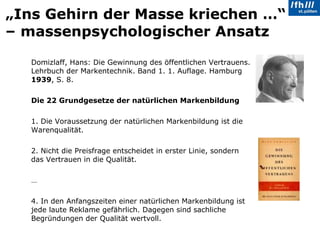 „ Ins Gehirn der Masse kriechen …“ – massenpsychologischer Ansatz Domizlaff, Hans: Die Gewinnung des öffentlichen Vertrauens. Lehrbuch der Markentechnik. Band 1. 1. Auflage. Hamburg  1939 , S. 8. Die 22 Grundgesetze der natürlichen Markenbildung 1. Die Voraussetzung der natürlichen Markenbildung ist die Warenqualität. 2. Nicht die Preisfrage entscheidet in erster Linie, sondern das Vertrauen in die Qualität. … 4. In den Anfangszeiten einer natürlichen Markenbildung ist jede laute Reklame gefährlich. Dagegen sind sachliche Begründungen der Qualität wertvoll. 
