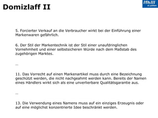 Domizlaff II 5. Forcierter Verkauf an die Verbraucher wirkt bei der Einführung einer Markenwaren gefährlich. 6. Der Stil der Markentechnik ist der Stil einer unaufdringlichen Vornehmheit und einer selbstsicheren Würde nach dem Maßstab des zugehörigen Marktes. … 11. Das Vorrecht auf einen Markenartikel muss durch eine Bezeichnung geschützt werden, die nicht nachgeahmt werden kann. Bereits der Namen eines Händlers wirkt sich als eine unverlierbare Qualitätsgarantie aus. … 13. Die Verwendung eines Namens muss auf ein einziges Erzeugnis oder auf eine möglichst konzentrierte Idee beschränkt werden. 