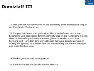 Domizlaff III … 15. Das Ziel der Markentechnik ist die Sicherung einer Monopolstellung in der Psyche der Verbraucher. … 16. Ein geschriebener oder gedruckter Name bedarf einer optischen Ergänzung von besonderer Eindringlichkeit. Dies ist die Handelsmarke, die stets in Verbindung mit einem Namen gebracht werden muss. Ihre Formung soll – um dem Sinn der optischen Wirkung gerecht zu werden – würdig als Symbol, charakteristisch zur Vermeidung von Verwechslungen und leicht fasslich sein. … 19. Markengesetze sind Naturgesetze. 20. Eine Marke hat ein Gesicht wie ein Mensch. 
