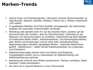 Marken-Trends  Unsere Kultur wird Marketingkultur: Menschen nehmen Warencharakter an (Ego-Brands: Sportler, Künstler, Politiker, Promis etc.). Marken inszenieren „sich selbst“. In gesättigten Märkten wird hohe Qualität vorausgesetzt, die technischen Aspekte von kulturellen Unterschieden verdrängt.  Marketing zielt deshalb nicht mir auf die einzelne Ware, sondern auf die Konsummuster der Kunden., also die Warenkontexte: Lebensstil ist als Netzwerk von Konsummustern zu verstehen. Segmentierung läuft deshalb im Endkunden-Markt (Wahl-, Aufmerksamkeits- und Konsumgütermärkte) über Werte und Erwartungen und ist nicht mehr sozioökonomische Segmentierungen erfassbar.(gesätitgte Märkte - materielle Bedürfnisse gestillt - Überkonsum - realitv leichte Substituierbarkeit von Leistungen und Produkten) Selbstinszenierungen können dann von Marke und Marketing rückgekoppelt werden und zu Lebensstilen für Selbsterfindung und Selbstinszenierung wachsen Marketing der Zukunft wird Welten konstruieren, Themen verketten, Ideen besetzen, Codes bereitstellen.  Die Ware ist in Zukunft Medium in einer Themenwelt 