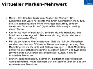 Virtueller Marken-Mehrwert Marx – Das Kapital: Buch vom Zauber der Wahren: Das Geheimnis der Ware hat nichts mit ihrem Gebrauchswert zu tun, d.h. sie befriedigt nicht mehr konkretes Bedürfnis, sondern verkörpert "übersinnliches" (spiritueller Mehrwert) –  analog einem Totem!  Kaufen ist nicht Warentausch, sondern rituelle Handlung: Das Ideal des Marketings wird Ikonenverehrung, Mode oder Kunst (Fetischcharakter Ware) Für die archaische Welt entstanden Gefühle nicht im Menschen, sondern wurden von Göttern im Menschen erzeugt. Analog: Das Marketing will die Gefühle mit Gütern erzeugen –  Kult-Marketing denkt wie die katholische Kirche in starken Bildern und Symbolen (symbolische Strukturen des Erlebnisses, Kultes, nicht in rationalen Strukturn Früher: Zugehörigkeit zu Stämmen, politischen oder religiösen Gemeinschaften. Heute definiert sich ein Stamm über ein Set von symbolischen Strukturen 